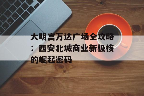 大明宫万达广场全攻略：西安北城商业新极核的崛起密码-第1张图片-