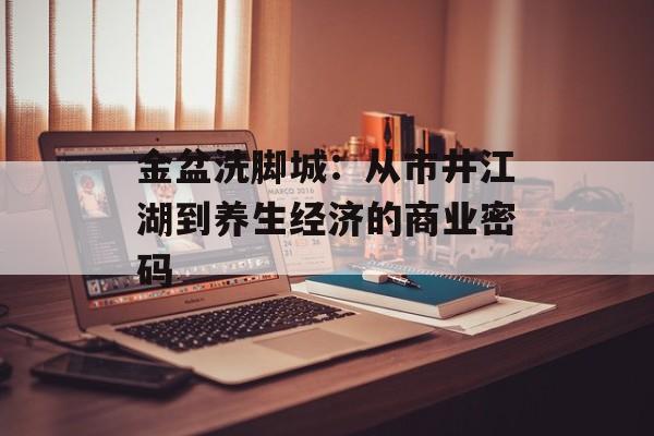 金盆洗脚城：从市井江湖到养生经济的商业密码-第1张图片-