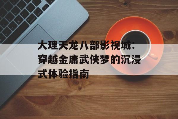 大理天龙八部影视城：穿越金庸武侠梦的沉浸式体验指南-第1张图片-