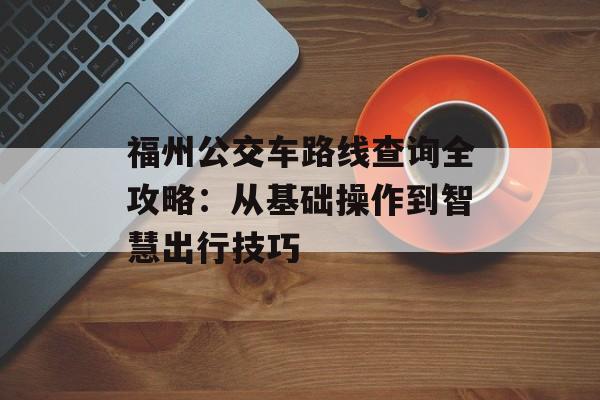 福州公交车路线查询全攻略：从基础操作到智慧出行技巧-第1张图片-