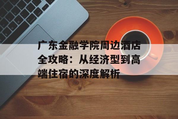 广东金融学院周边酒店全攻略：从经济型到高端住宿的深度解析-第1张图片-