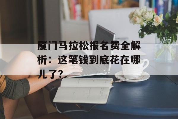 厦门马拉松报名费全解析：这笔钱到底花在哪儿了？-第1张图片-