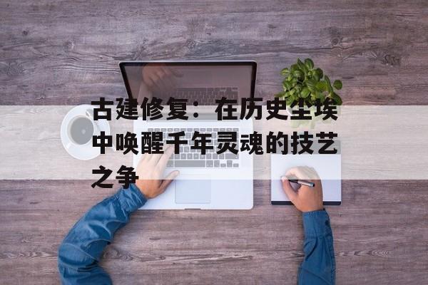 古建修复：在历史尘埃中唤醒千年灵魂的技艺之争-第1张图片-
