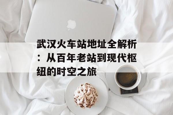武汉火车站地址全解析：从百年老站到现代枢纽的时空之旅-第1张图片-