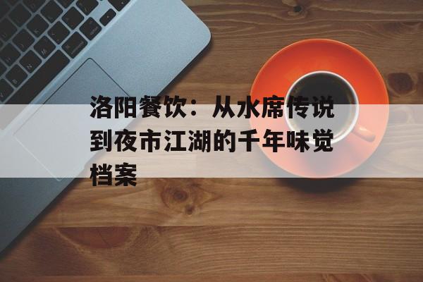 洛阳餐饮：从水席传说到夜市江湖的千年味觉档案-第1张图片-