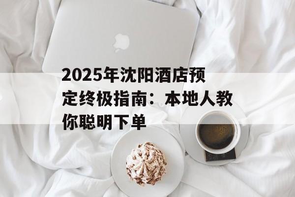 2025年沈阳酒店预定终极指南：本地人教你聪明下单-第1张图片-