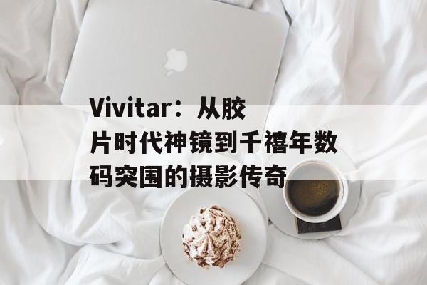 Vivitar:从胶片时代神镜到千禧年数码突围的摄影传奇-第1张图片- Vivitar:从胶片时代神镜到千禧年数码突围的摄影传奇-第1张图片-