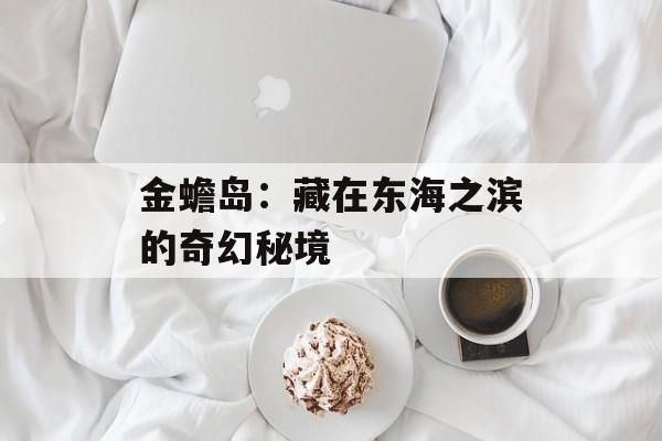 金蟾岛：藏在东海之滨的奇幻秘境-第1张图片-
