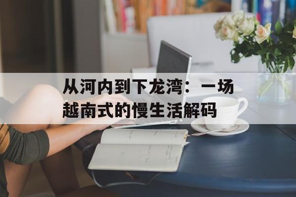 从河内到下龙湾：一场越南式的慢生活解码-第1张图片-