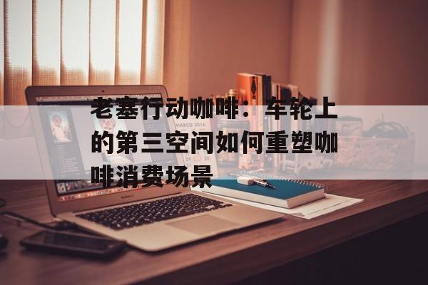 老塞行动咖啡：车轮上的第三空间如何重塑咖啡消费场景-第1张图片-