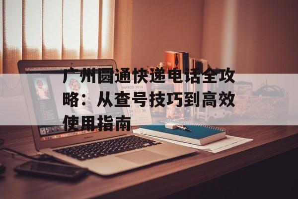 广州圆通快递电话全攻略：从查号技巧到高效使用指南-第1张图片-