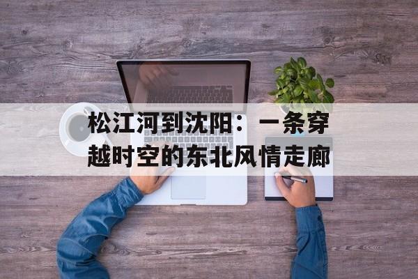 松江河到沈阳：一条穿越时空的东北风情走廊-第1张图片-
