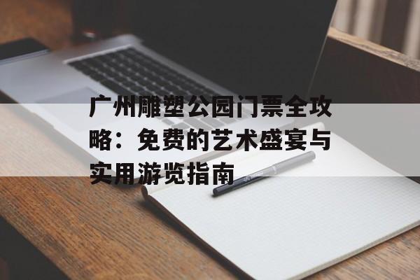 广州雕塑公园门票全攻略：免费的艺术盛宴与实用游览指南-第1张图片-