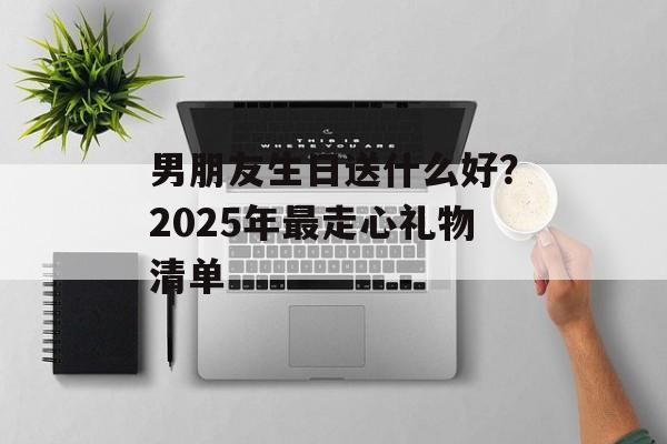 男朋友生日送什么好？2025年最走心礼物清单-第1张图片-