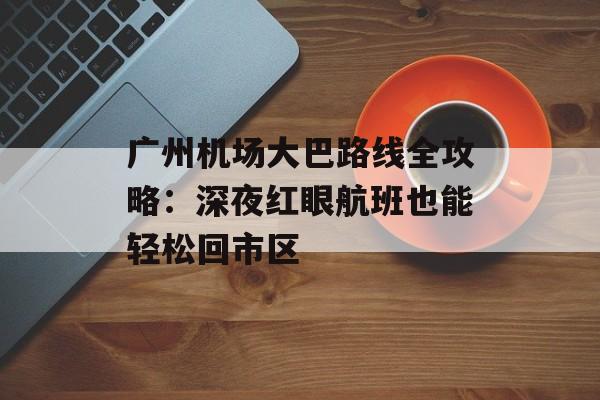 广州机场大巴路线全攻略：深夜红眼航班也能轻松回市区-第1张图片-