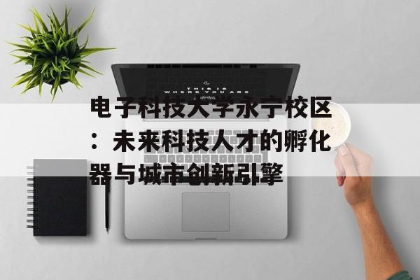 电子科技大学永宁校区：未来科技人才的孵化器与城市创新引擎-第1张图片-