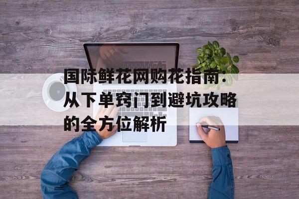 国际鲜花网购花指南：从下单窍门到避坑攻略的全方位解析-第1张图片-