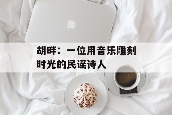 胡畔：一位用音乐雕刻时光的民谣诗人-第1张图片-