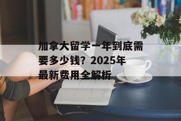 加拿大留学一年到底需要多少钱？2025年最新费用全解析-第1张图片-