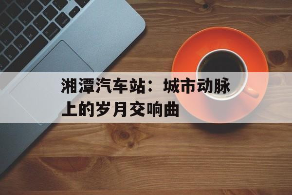 湘潭汽车站：城市动脉上的岁月交响曲-第1张图片-
