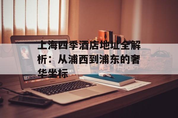 上海四季酒店地址全解析：从浦西到浦东的奢华坐标-第1张图片-