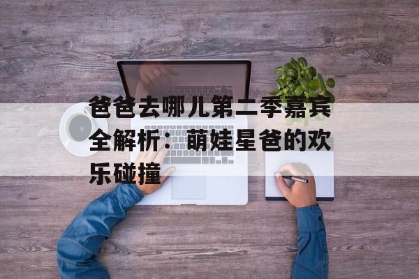 爸爸去哪儿第二季嘉宾全解析:萌娃星爸的欢乐碰撞-第1张图片- 爸爸去哪儿第二季嘉宾全解析:萌娃星爸的欢乐碰撞-第1张图片-