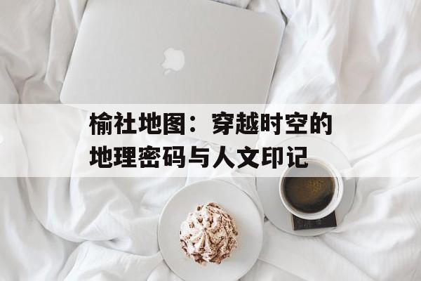 榆社地图：穿越时空的地理密码与人文印记-第1张图片-