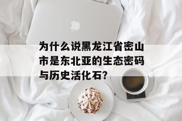 为什么说黑龙江省密山市是东北亚的生态密码与历史活化石？-第1张图片-