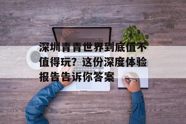 深圳青青世界到底值不值得玩？这份深度体验报告告诉你答案-第1张图片-