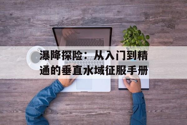 瀑降探险：从入门到精通的垂直水域征服手册-第1张图片-