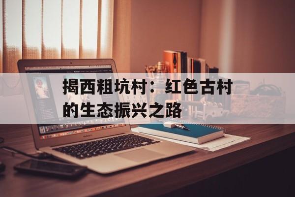 揭西粗坑村:红色古村的生态振兴之路-第1张图片- 揭西粗坑村:红色古村的生态振兴之路-第1张图片-