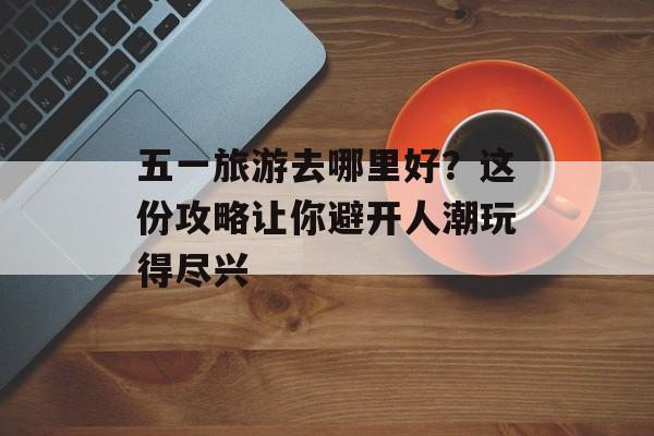 五一旅游去哪里好？这份攻略让你避开人潮玩得尽兴-第1张图片-
