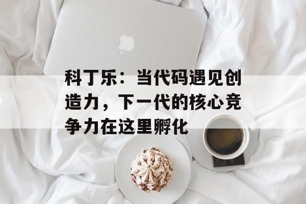 科丁乐：当代码遇见创造力，下一代的核心竞争力在这里孵化-第1张图片-
