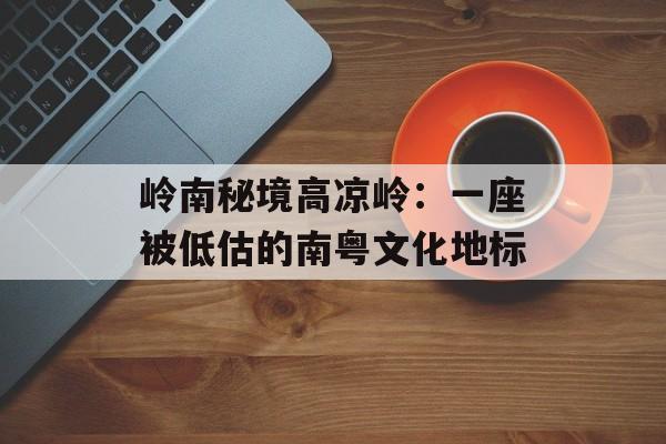 岭南秘境高凉岭：一座被低估的南粤文化地标-第1张图片-