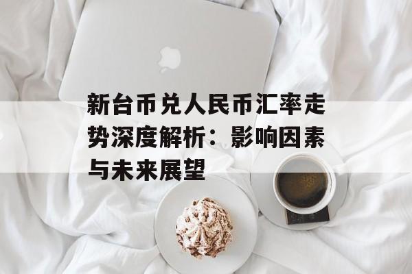 新台币兑人民币汇率走势深度解析：影响因素与未来展望-第1张图片-