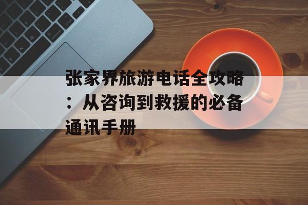 张家界旅游电话全攻略:从咨询到救援的必备通讯手册-第1张图片- 张家界旅游电话全攻略:从咨询到救援的必备通讯手册-第1张图片-