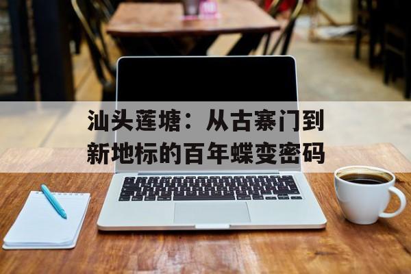 汕头莲塘：从古寨门到新地标的百年蝶变密码-第1张图片-