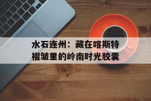 水石连州：藏在喀斯特褶皱里的岭南时光胶囊-第1张图片-