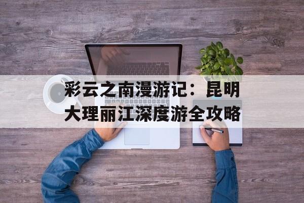 彩云之南漫游记：昆明大理丽江深度游全攻略-第1张图片-
