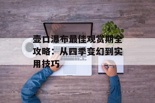 壶口瀑布最佳观赏期全攻略：从四季变幻到实用技巧-第1张图片-