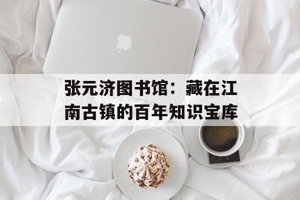 张元济图书馆：藏在江南古镇的百年知识宝库-第1张图片-