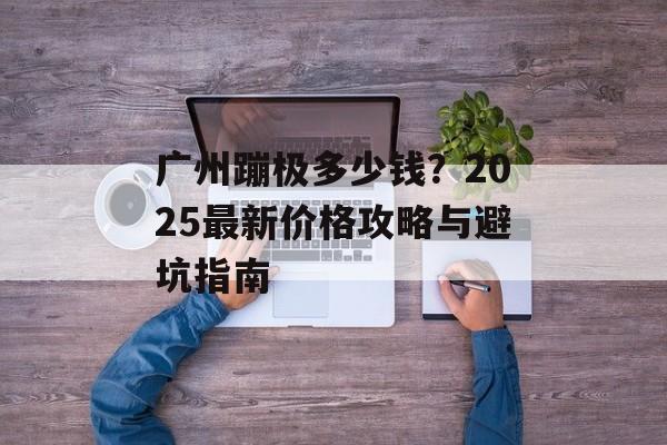 广州蹦极多少钱？2025最新价格攻略与避坑指南-第1张图片-