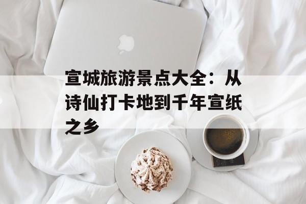 宣城旅游景点大全：从诗仙打卡地到千年宣纸之乡-第1张图片-