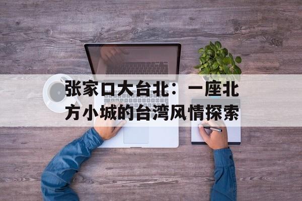 张家口大台北:一座北方小城的台湾风情探索-第1张图片- 张家口大台北:一座北方小城的台湾风情探索-第1张图片-