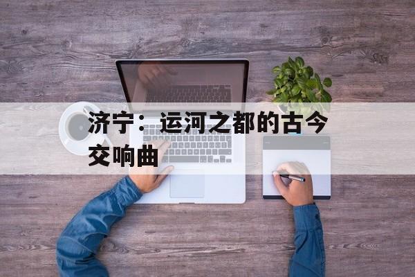 济宁：运河之都的古今交响曲-第1张图片-