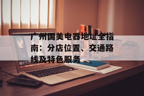 广州国美电器地址全指南:分店位置、交通路线及特色服务-第1张图片- 广州国美电器地址全指南:分店位置、交通路线及特色服务-第1张图片-
