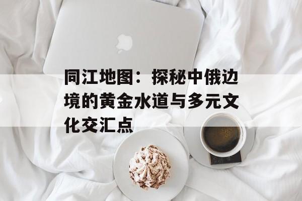 同江地图：探秘中俄边境的黄金水道与多元文化交汇点-第1张图片-