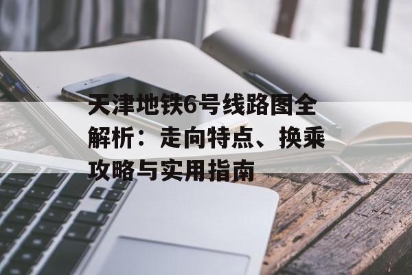 天津地铁6号线路图全解析：走向特点、换乘攻略与实用指南-第1张图片-