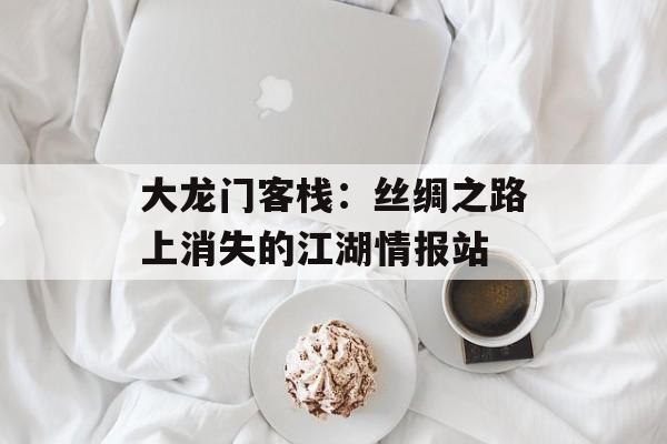 大龙门客栈：丝绸之路上消失的江湖情报站-第1张图片-