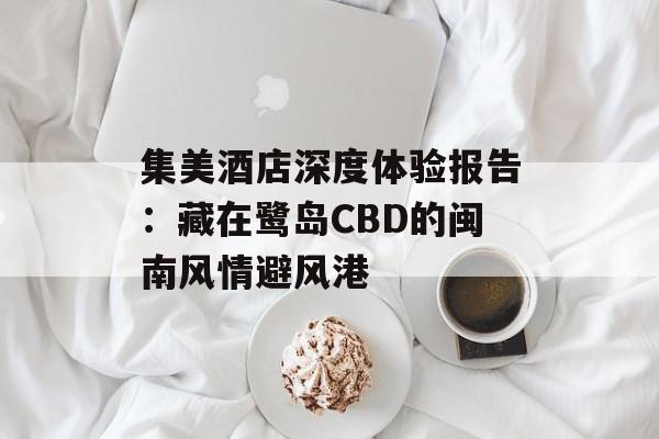 集美酒店深度体验报告:藏在鹭岛CBD的闽南风情避风港-第1张图片- 集美酒店深度体验报告:藏在鹭岛CBD的闽南风情避风港-第1张图片-